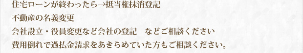 住宅ローンが終わったら→抵当権抹消登記　不動産の名義変更　会社設立・役員変更など会社の登記　などご相談ください。　費用倒れで過払い請求をあきらめていた方もご相談ください。
