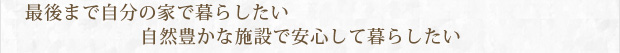 最後まで自分の家で暮らしたい　自然豊かな施設で安心して暮らしたい